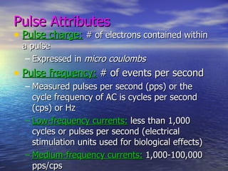 Pulse Attributes Pulse charge:   # of electrons contained within a pulse Expressed in  micro coulombs   Pulse frequency:  # of events per second Measured pulses per second (pps) or the cycle frequency of AC is cycles per second (cps) or Hz Low-frequency currents:  less than 1,000 cycles or pulses per second (electrical stimulation units used for biological effects) Medium-frequency currents:  1,000-100,000 pps/cps High-frequency currents:  greater than 100,000 pps/cps (used for heating effects- diathermy) 