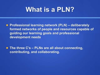 What is a PLN?
 Professional learning network (PLN) – deliberately
formed networks of people and resources capable of
guiding our learning goals and professional
development needs
 The three C’s – PLNs are all about connecting,
contributing, and collaborating.
 