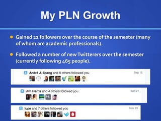 My PLN Growth
 Gained 22 followers over the course of the semester (many
of whom are academic professionals).
 Followed a number of newTwitterers over the semester
(currently following 465 people).
 