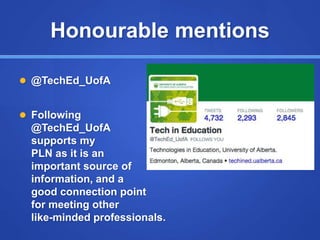 Honourable mentions
 @TechEd_UofA
 Following
@TechEd_UofA
supports my
PLN as it is an
important source of
information, and a
good connection point
for meeting other
like-minded professionals.
 