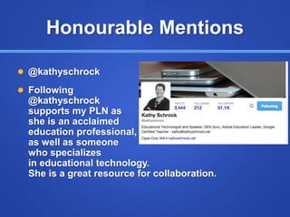 Honourable Mentions
 @kathyschrock
 Following
@kathyschrock
supports my PLN as
she is an acclaimed
education professional,
as well as someone
who specializes
in educational technology.
She is a great resource for collaboration.
 