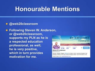 Honourable Mentions
 @web20classroom
 Following Steven W. Anderson,
or @web20classroom,
supports my PLN as he is
a respected education
professional, as well,
he is very positive,
which in turn provides
motivation for me.
 