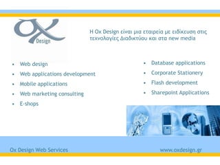 Η Ox Design είμαι μια εςαιοεία με ειδίκεσρη ρςιπ
                             ςευμξλξγίεπ Διαδικςύξσ και ρςα new media



• Web design                                      • Database applications

• Web applications development                    • Corporate Stationery

• Mobile applications                             • Flash development

• Web marketing consulting                        • Sharepoint Applications

• E-shops




Ox Design Web Services                                   www.oxdesign.gr
 