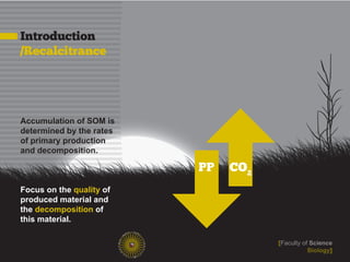 Introduction
/Recalcitrance




Accumulation of SOM is
determined by the rates
of primary production
and decomposition.

                          PP   CO2
Focus on the quality of
produced material and
the decomposition of
this material.

                                     [Faculty of Science
                                                Biology]
 