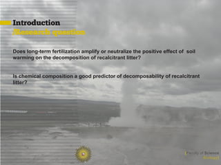 Introduction
/Research question

Does long-term fertilization amplify or neutralize the positive effect of soil
warming on the decomposition of recalcitrant litter?


Is chemical composition a good predictor of decomposability of recalcitrant
litter?




                                                                         [Faculty of Science
                                                                                    Biology]
 