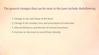 The general changes that can be seen in the jaws include thefollowing:
• 1. Change in size and shape of the bone
• 2. Change in the number, size, and orientation of trabeculae
• 3. Altered thickness and density of cortical structures
• 4. Increase or decrease in overall bone density
 