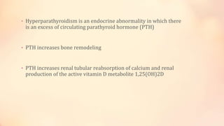 • Hyperparathyroidism is an endocrine abnormality in which there
is an excess of circulating parathyroid hormone (PTH)
• PTH increases bone remodeling
• PTH increases renal tubular reabsorption of calcium and renal
production of the active vitamin D metabolite 1,25(OH)2D
 
