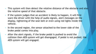  This system will then detect the relative distance of the obstacle and also
the relative speed of that obstacle.
 If the system judges that an accident is likely to happen, it will first
warn the driver with the help of audio signals, alert messages on the
display, tightening of the seat belt or even using red lights inside the
vehicle.
 In the second region, the sensor attached to the lower side of the
brake pedal comes into play.
 After the alert signals, if the brake pedal is pushed to avoid the
collision then AEB system will get disengaged, if pedal is not pushed, the
AEB system will get engaged.
12/20
 