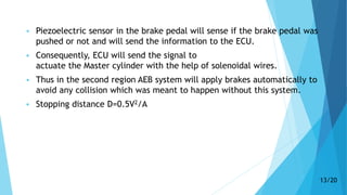  Piezoelectric sensor in the brake pedal will sense if the brake pedal was
pushed or not and will send the information to the ECU.
 Consequently, ECU will send the signal to
actuate the Master cylinder with the help of solenoidal wires.
 Thus in the second region AEB system will apply brakes automatically to
avoid any collision which was meant to happen without this system.
 Stopping distance D=0.5V2/A
13/20
 