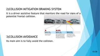 2)COLLISION MITIGATION BRAKING SYSTEM
It is a driver assistive feature that monitors the road for signs of a
potential frontal collision.
3)COLLISION AVOIDANCE
Its main aim is to fully avoid the collision.
15/20
 