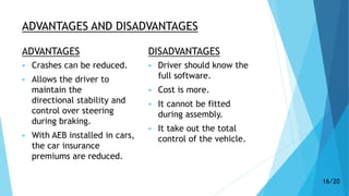 ADVANTAGES AND DISADVANTAGES
ADVANTAGES
 Crashes can be reduced.
 Allows the driver to
maintain the
directional stability and
control over steering
during braking.
 With AEB installed in cars,
the car insurance
premiums are reduced.
DISADVANTAGES
 Driver should know the
full software.
 Cost is more.
 It cannot be fitted
during assembly.
 It take out the total
control of the vehicle.
16/20
 