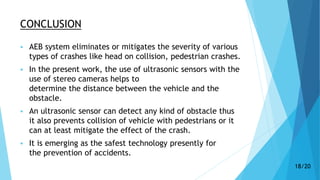 CONCLUSION
 AEB system eliminates or mitigates the severity of various
types of crashes like head on collision, pedestrian crashes.
 In the present work, the use of ultrasonic sensors with the
use of stereo cameras helps to
determine the distance between the vehicle and the
obstacle.
 An ultrasonic sensor can detect any kind of obstacle thus
it also prevents collision of vehicle with pedestrians or it
can at least mitigate the effect of the crash.
 It is emerging as the safest technology presently for
the prevention of accidents.
18/20
 