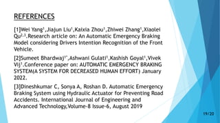 REFERENCES
[1]Wei Yang1,Jiajun Liu1,Kaixia Zhou1,Zhiwei Zhang1,Xiaolei
Qu2,3.Research article on: An Automatic Emergency Braking
Model considering Drivers Intention Recognition of the Front
Vehicle.
[2]Sumeet Bhardwaj1*,Ashwani Gulati1,Kashish Goyal1,Vivek
Vij1.Conference paper on: AUTOMATIC EMERGENCY BRAKING
SYSTEM(A SYSTEM FOR DECREASED HUMAN EFFORT) January
2022.
[3]Dineshkumar C, Sonya A, Roshan D. Automatic Emergency
Braking System using Hydraulic Actuator for Preventing Road
Accidents. International Journal of Engineering and
Advanced Technology,Volume-8 Issue-6, August 2019
19/20
 
