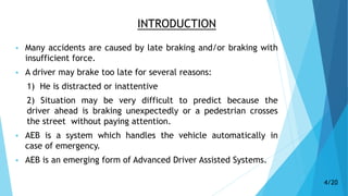 INTRODUCTION
 Many accidents are caused by late braking and/or braking with
insufficient force.
 A driver may brake too late for several reasons:
1) He is distracted or inattentive
2) Situation may be very difficult to predict because the
driver ahead is braking unexpectedly or a pedestrian crosses
the street without paying attention.
 AEB is a system which handles the vehicle automatically in
case of emergency.
 AEB is an emerging form of Advanced Driver Assisted Systems.
4/20
 