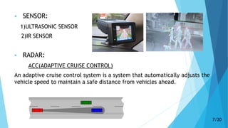  SENSOR:
1)ULTRASONIC SENSOR
2)IR SENSOR
 RADAR:
ACC(ADAPTIVE CRUISE CONTROL)
An adaptive cruise control system is a system that automatically adjusts the
vehicle speed to maintain a safe distance from vehicles ahead.
7/20
 