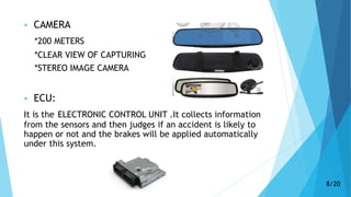  CAMERA
*200 METERS
*CLEAR VIEW OF CAPTURING
*STEREO IMAGE CAMERA
 ECU:
It is the ELECTRONIC CONTROL UNIT .It collects information
from the sensors and then judges if an accident is likely to
happen or not and the brakes will be applied automatically
under this system.
8/20
 
