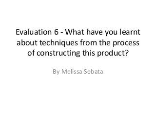 Evaluation 6 - What have you learnt
about techniques from the process
of constructing this product?
By Melissa Sebata
 