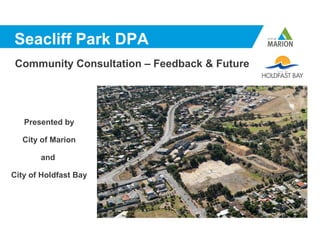 Seacliff Park DPA
Community Consultation – Feedback & Future




   Presented by

  City of Marion

       and

City of Holdfast Bay
 