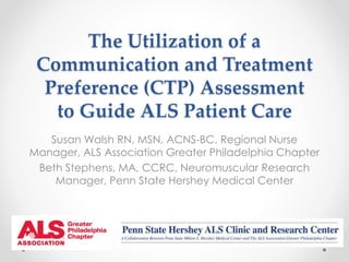 The Utilization of a 
Communication and Treatment 
Preference (CTP) Assessment 
to Guide ALS Patient Care 
Susan Walsh RN, MSN, ACNS-BC, Regional Nurse 
Manager, ALS Association Greater Philadelphia Chapter 
Beth Stephens, MA, CCRC, Neuromuscular Research 
Manager, Penn State Hershey Medical Center 
 