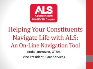 Helping Your Constituents 
Navigate Life with ALS: 
An On-Line Navigation Tool 
Linda Lorentzen, OTR/L 
Vice President, Care Services 
 
