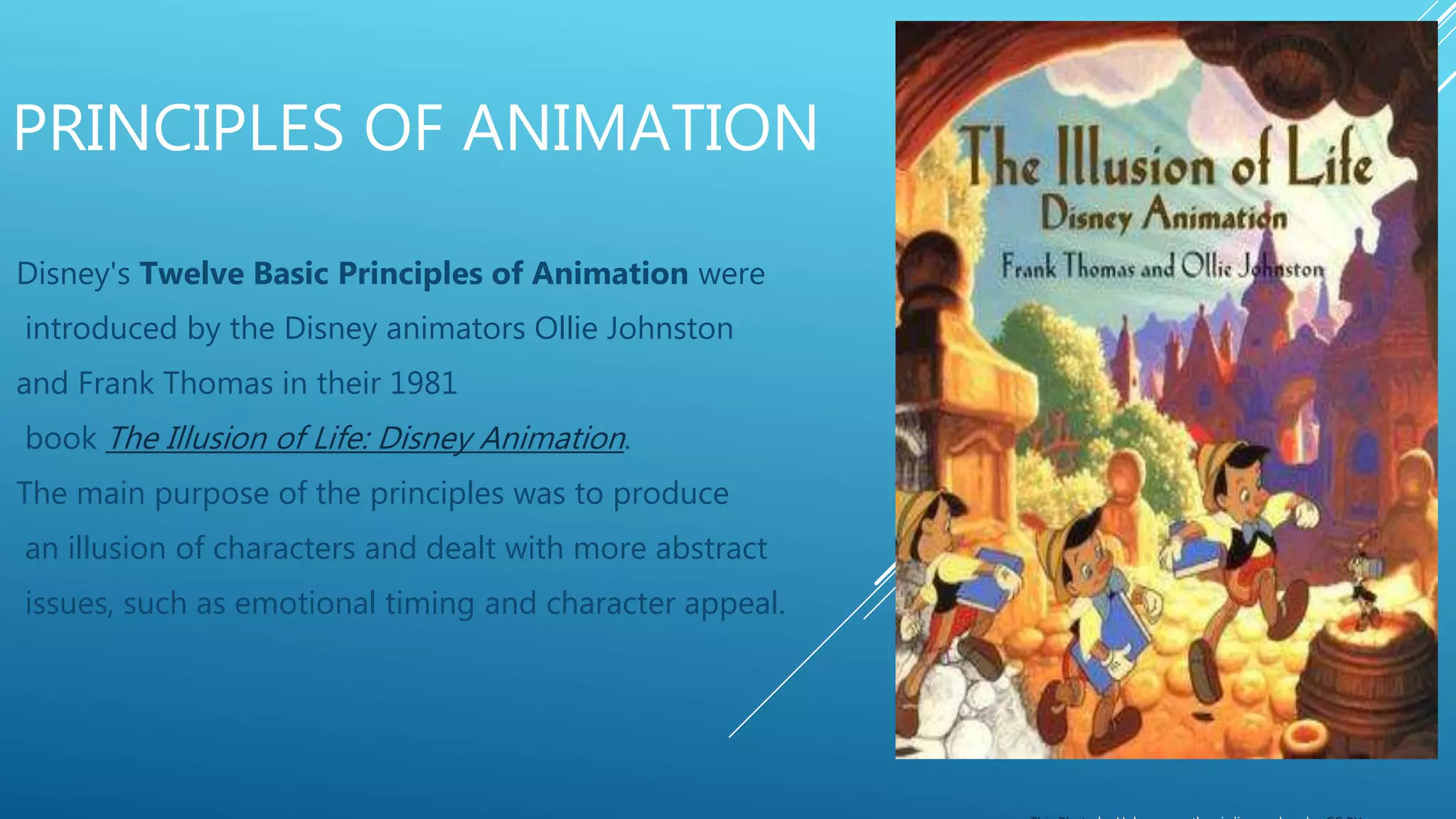 PRINCIPLES OF ANIMATION
Disney's Twelve Basic Principles of Animation were
introduced by the Disney animators Ollie Johnston
and Frank Thomas in their 1981
book The Illusion of Life: Disney Animation.
The main purpose of the principles was to produce
an illusion of characters and dealt with more abstract
issues, such as emotional timing and character appeal.
 