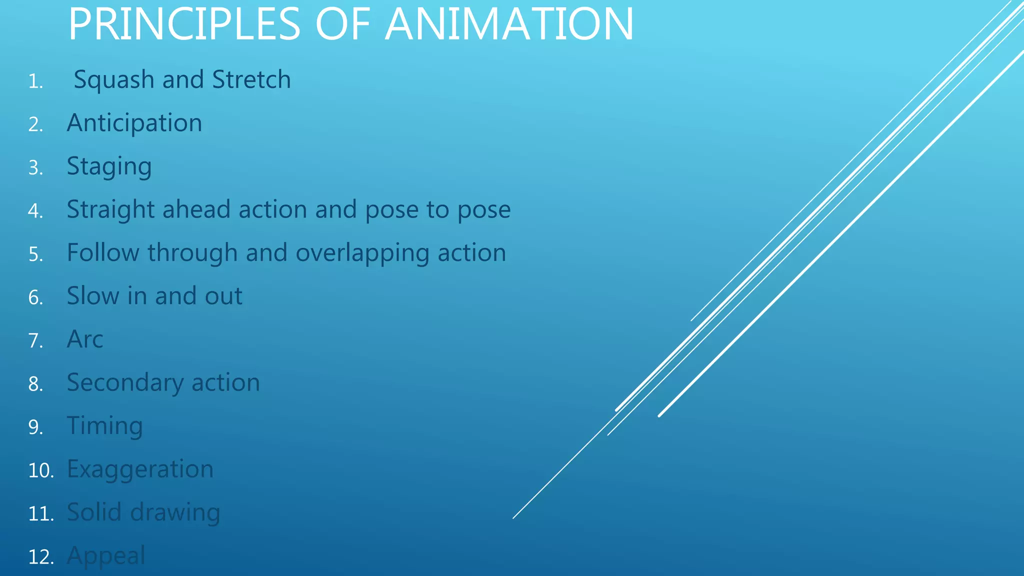 PRINCIPLES OF ANIMATION
1. Squash and Stretch
2. Anticipation
3. Staging
4. Straight ahead action and pose to pose
5. Follow through and overlapping action
6. Slow in and out
7. Arc
8. Secondary action
9. Timing
10. Exaggeration
11. Solid drawing
12. Appeal
 