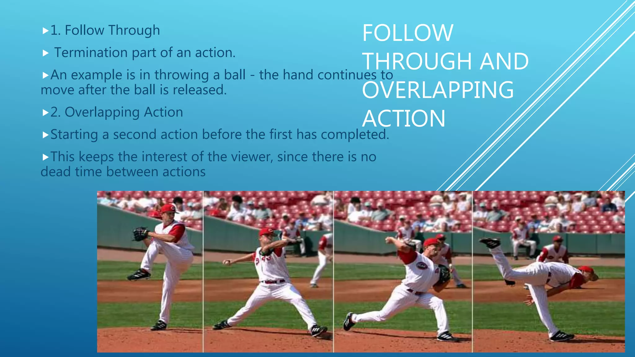 FOLLOW
THROUGH AND
OVERLAPPING
ACTION
1. Follow Through
 Termination part of an action.
An example is in throwing a ball - the hand continues to
move after the ball is released.
2. Overlapping Action
Starting a second action before the first has completed.
This keeps the interest of the viewer, since there is no
dead time between actions
 