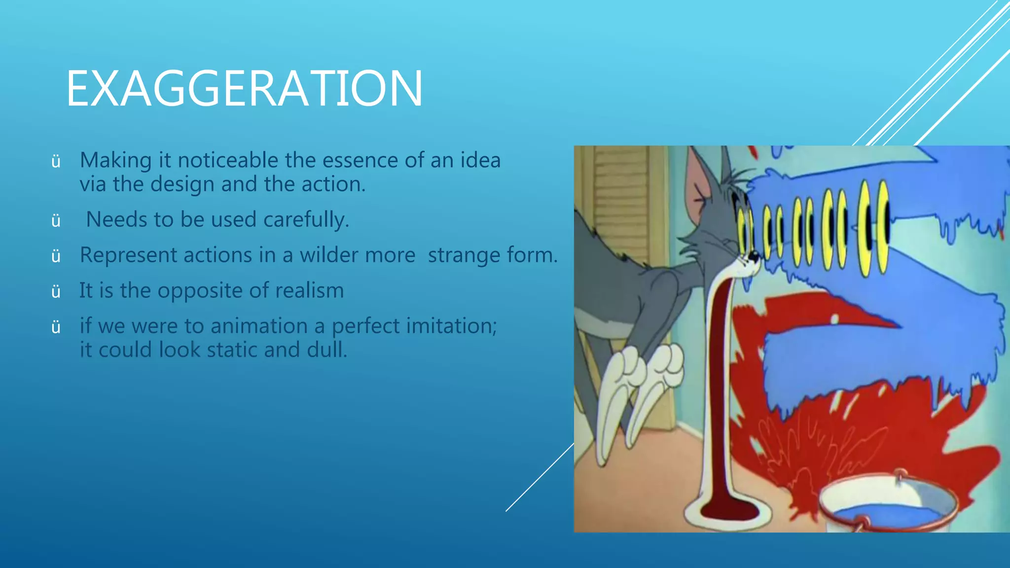 EXAGGERATION
ü Making it noticeable the essence of an idea
via the design and the action.
ü Needs to be used carefully.
ü Represent actions in a wilder more strange form.
ü It is the opposite of realism
ü if we were to animation a perfect imitation;
it could look static and dull.
 