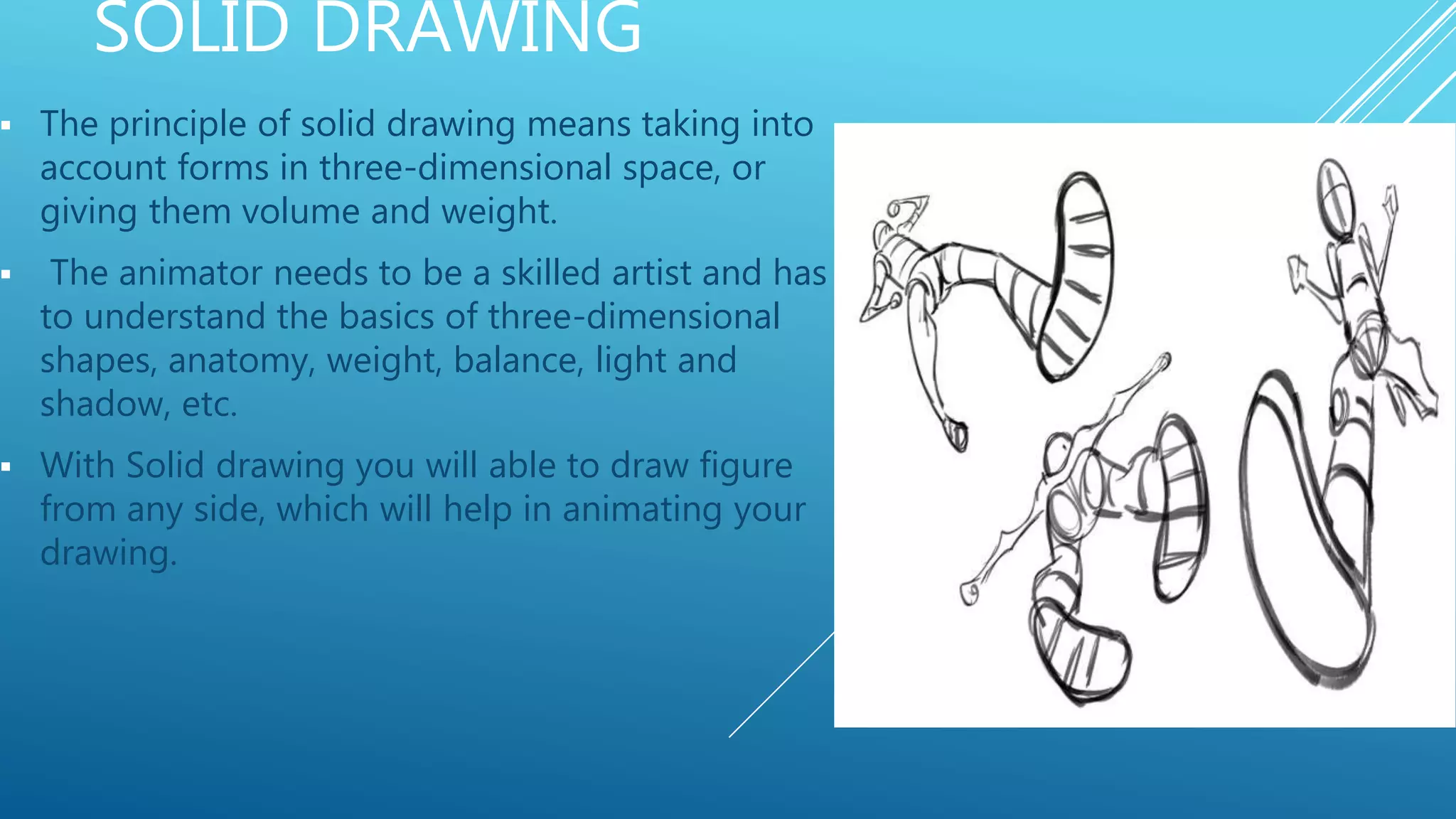SOLID DRAWING
 The principle of solid drawing means taking into
account forms in three-dimensional space, or
giving them volume and weight.
 The animator needs to be a skilled artist and has
to understand the basics of three-dimensional
shapes, anatomy, weight, balance, light and
shadow, etc.
 With Solid drawing you will able to draw figure
from any side, which will help in animating your
drawing.
 