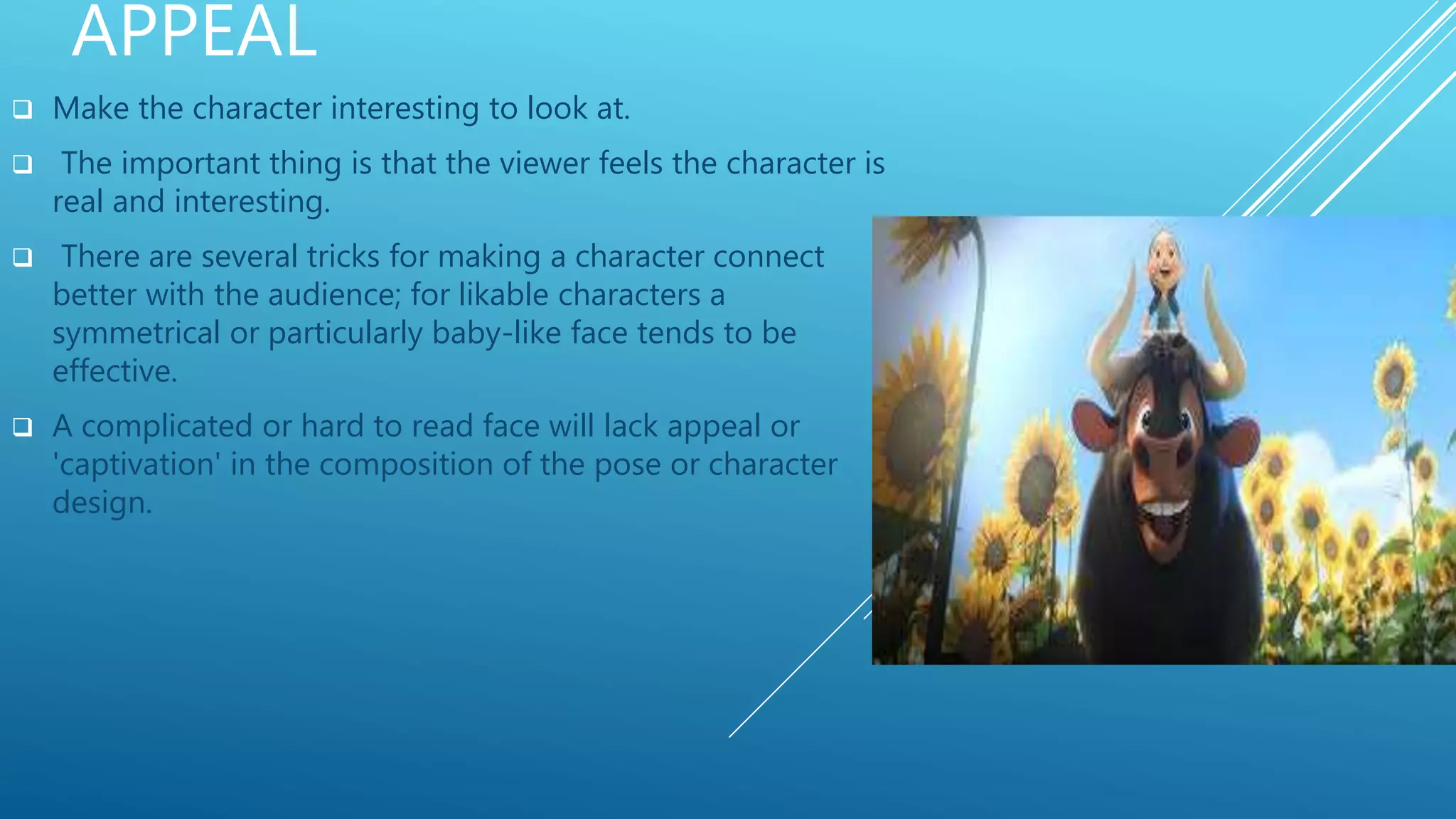 APPEAL
 Make the character interesting to look at.
 The important thing is that the viewer feels the character is
real and interesting.
 There are several tricks for making a character connect
better with the audience; for likable characters a
symmetrical or particularly baby-like face tends to be
effective.
 A complicated or hard to read face will lack appeal or
'captivation' in the composition of the pose or character
design.
 