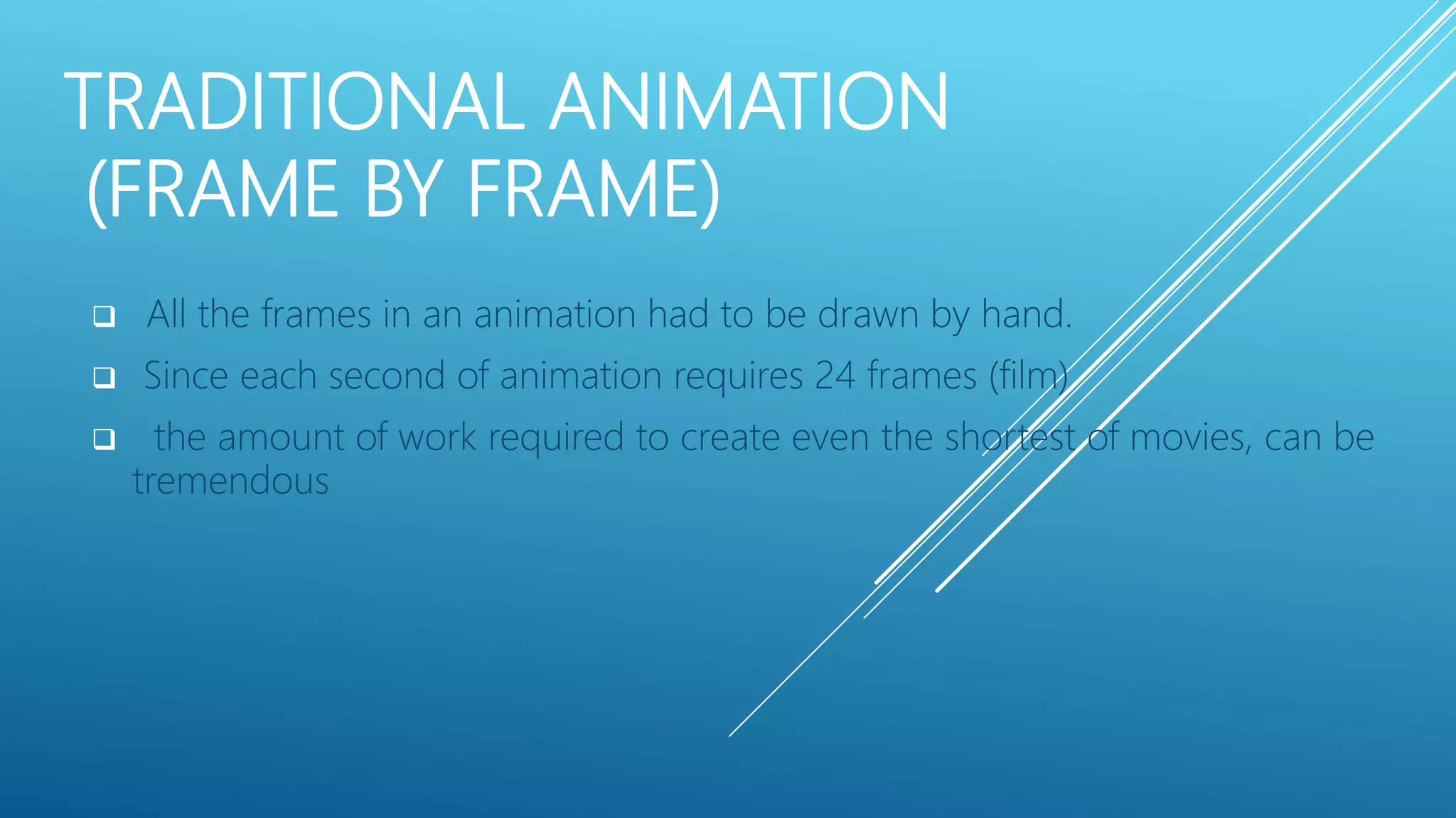 TRADITIONAL ANIMATION
(FRAME BY FRAME)
 All the frames in an animation had to be drawn by hand.
 Since each second of animation requires 24 frames (film)
 the amount of work required to create even the shortest of movies, can be
tremendous
 