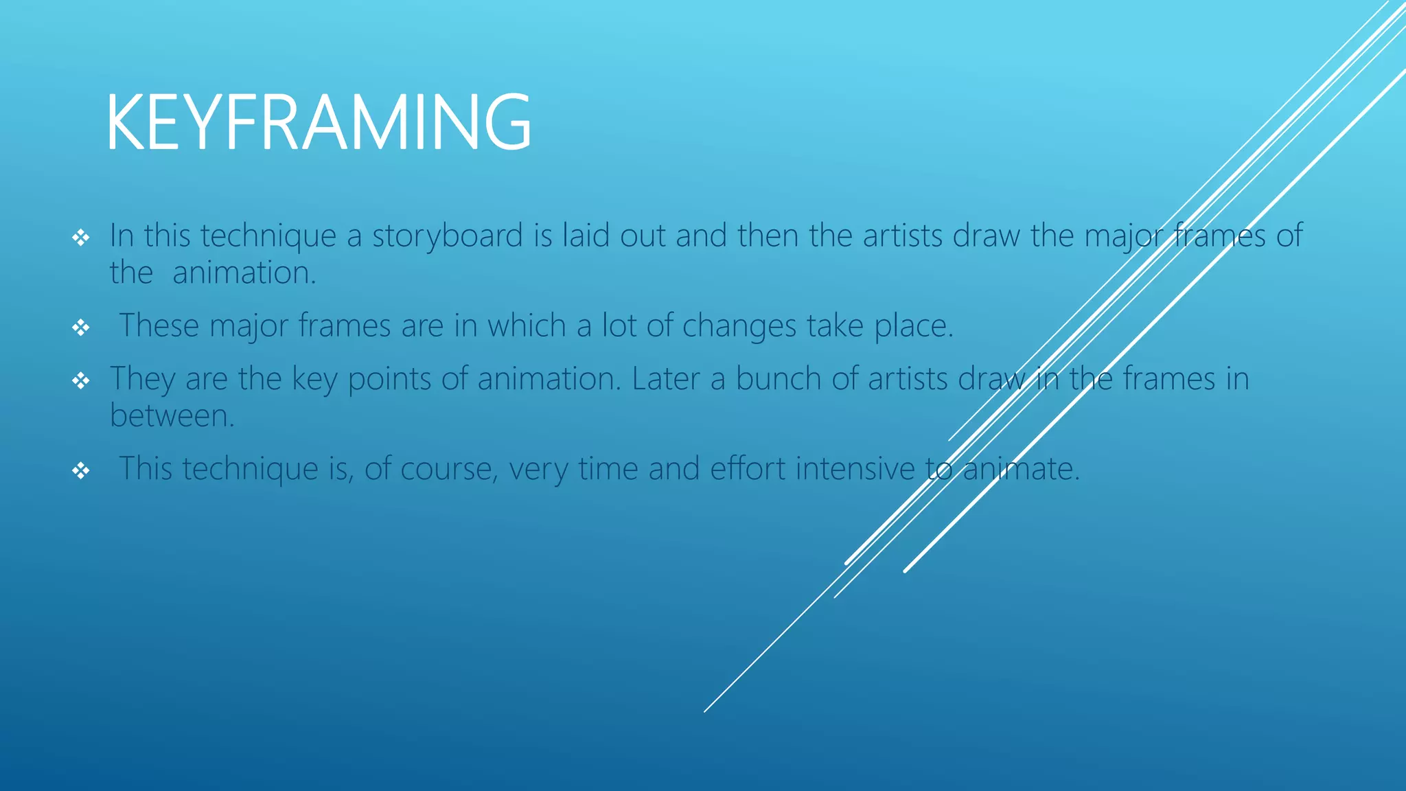 KEYFRAMING
 In this technique a storyboard is laid out and then the artists draw the major frames of
the animation.
 These major frames are in which a lot of changes take place.
 They are the key points of animation. Later a bunch of artists draw in the frames in
between.
 This technique is, of course, very time and effort intensive to animate.
 