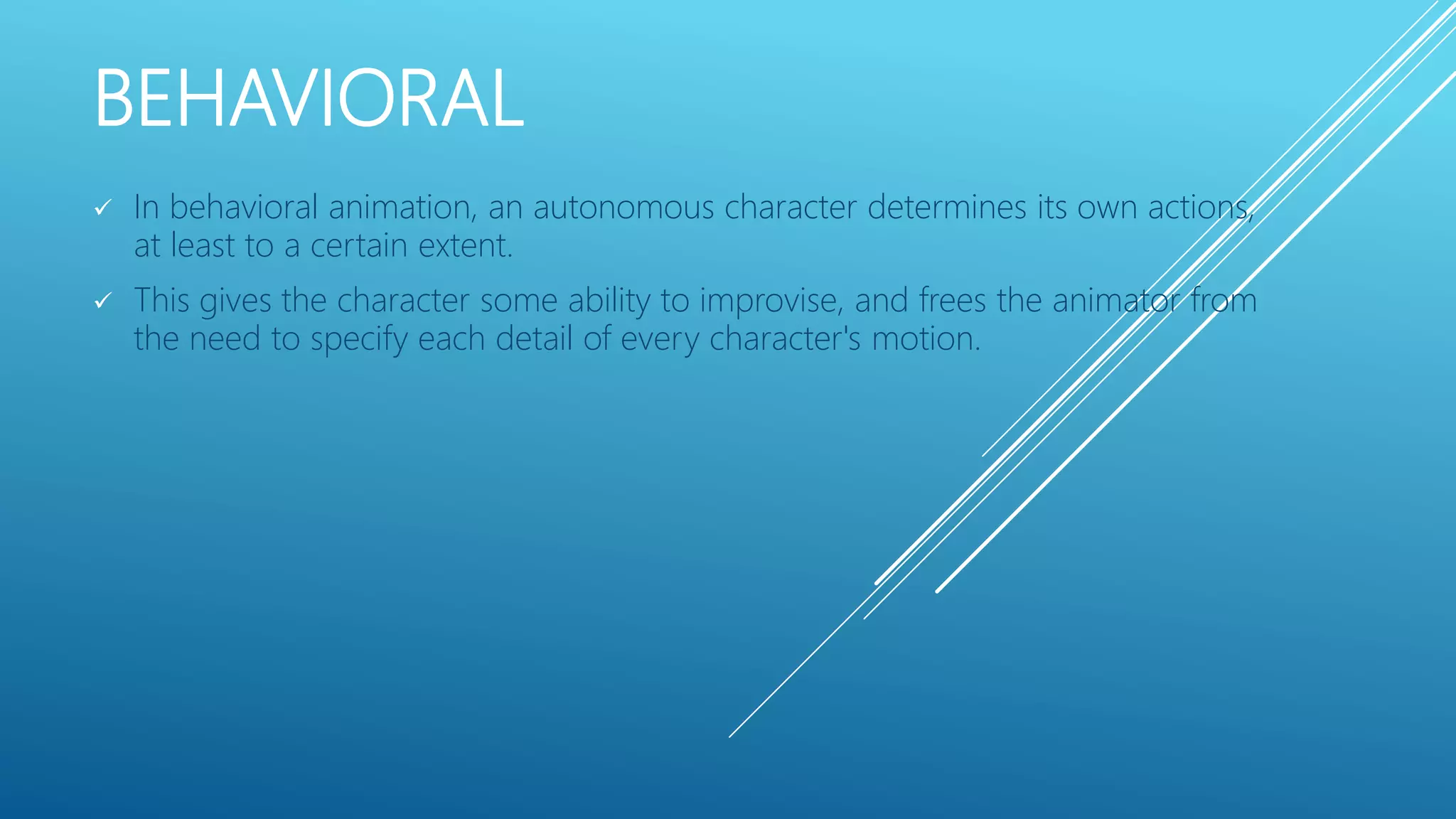 BEHAVIORAL
 In behavioral animation, an autonomous character determines its own actions,
at least to a certain extent.
 This gives the character some ability to improvise, and frees the animator from
the need to specify each detail of every character's motion.
 