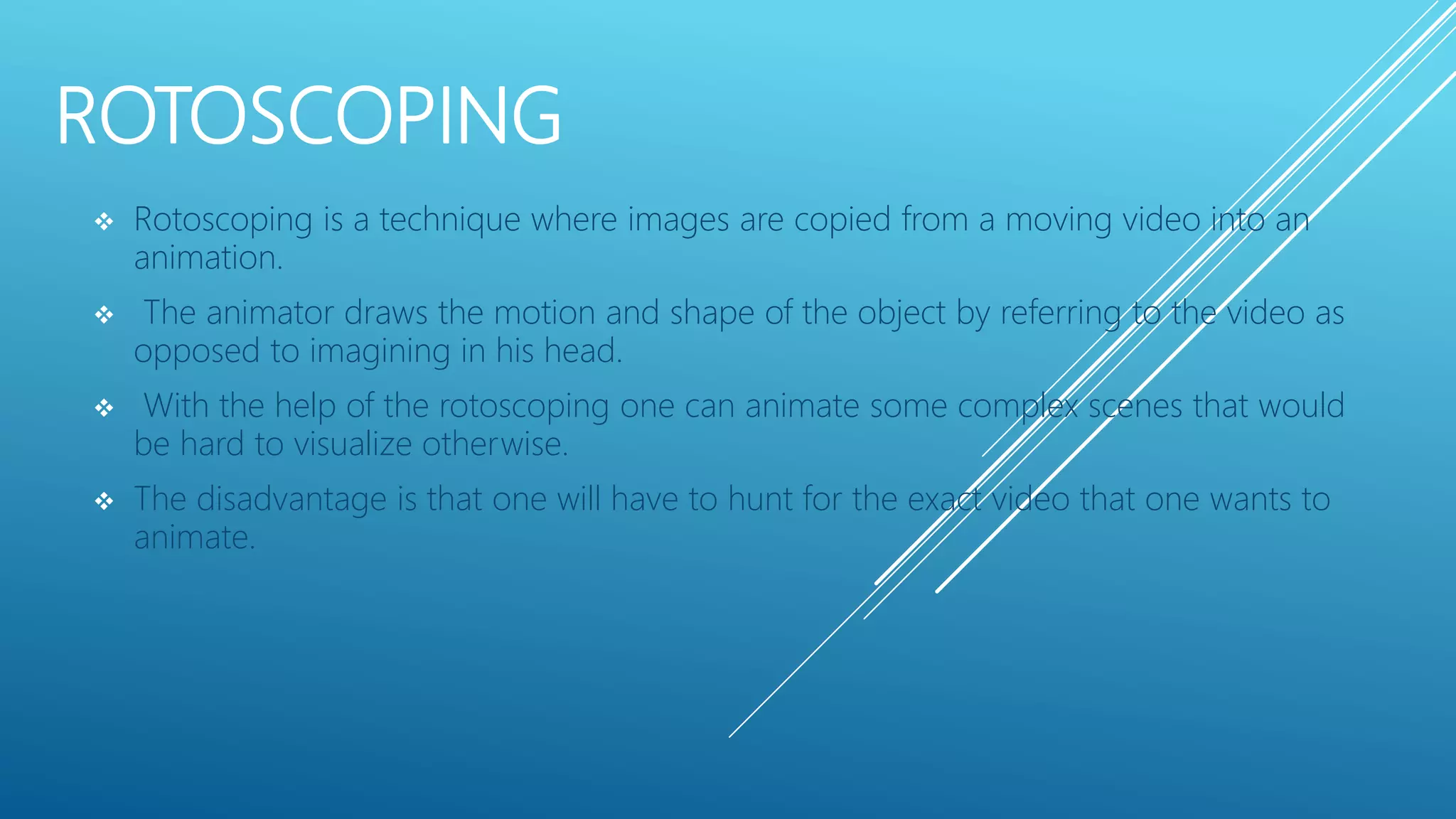 ROTOSCOPING
 Rotoscoping is a technique where images are copied from a moving video into an
animation.
 The animator draws the motion and shape of the object by referring to the video as
opposed to imagining in his head.
 With the help of the rotoscoping one can animate some complex scenes that would
be hard to visualize otherwise.
 The disadvantage is that one will have to hunt for the exact video that one wants to
animate.
 