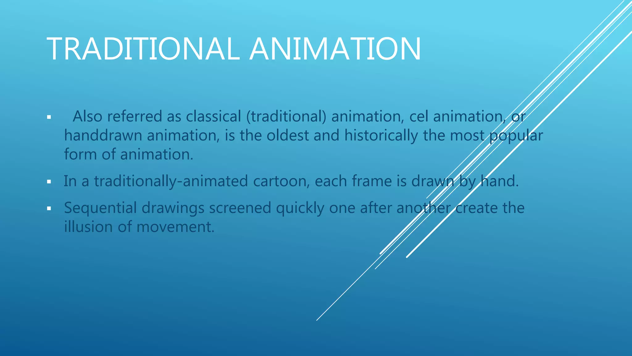 TRADITIONAL ANIMATION
 Also referred as classical (traditional) animation, cel animation, or
handdrawn animation, is the oldest and historically the most popular
form of animation.
 In a traditionally-animated cartoon, each frame is drawn by hand.
 Sequential drawings screened quickly one after another create the
illusion of movement.
 
