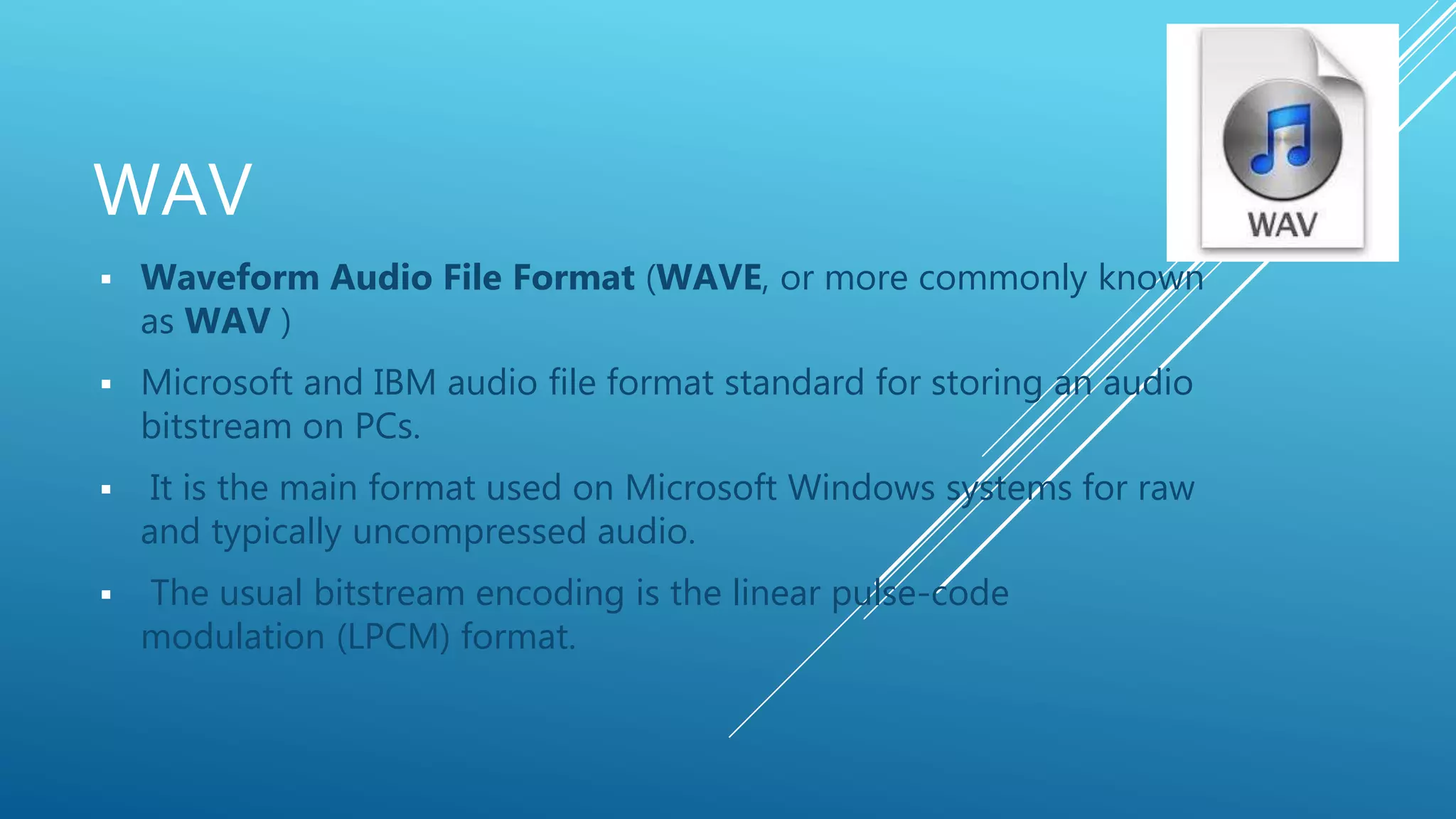 WAV
 Waveform Audio File Format (WAVE, or more commonly known
as WAV )
 Microsoft and IBM audio file format standard for storing an audio
bitstream on PCs.
 It is the main format used on Microsoft Windows systems for raw
and typically uncompressed audio.
 The usual bitstream encoding is the linear pulse-code
modulation (LPCM) format.
 