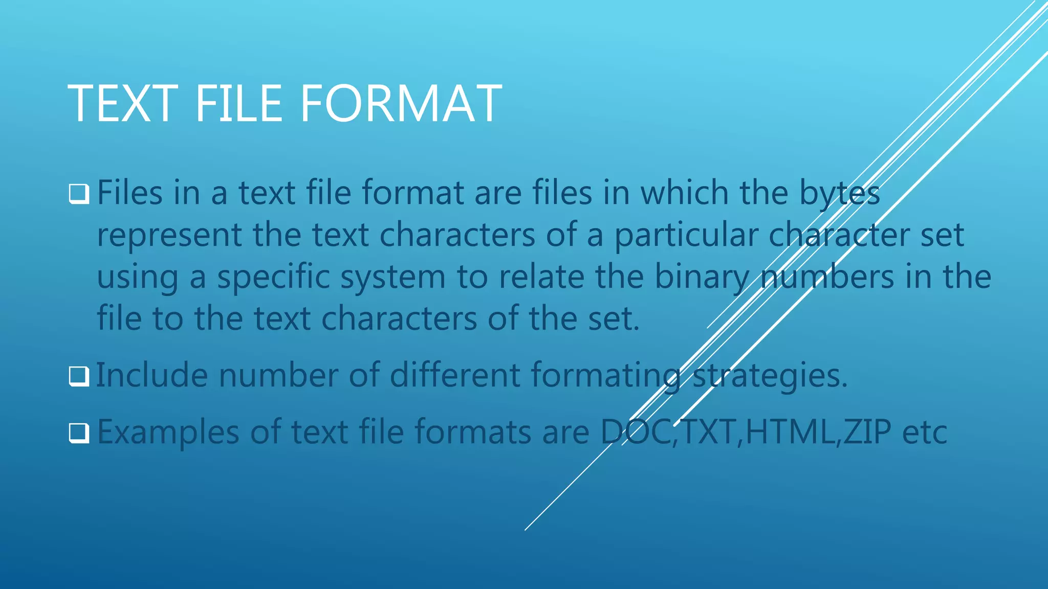 TEXT FILE FORMAT
 Files in a text file format are files in which the bytes
represent the text characters of a particular character set
using a specific system to relate the binary numbers in the
file to the text characters of the set.
 Include number of different formating strategies.
 Examples of text file formats are DOC,TXT,HTML,ZIP etc
 