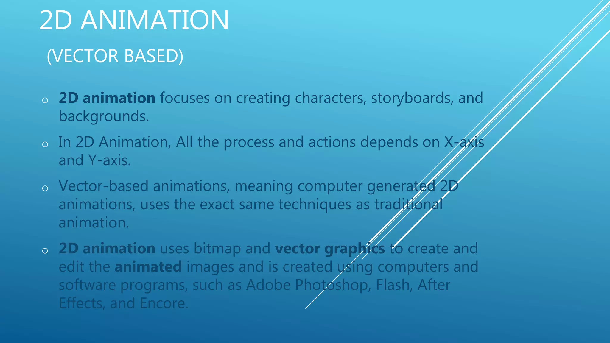 2D ANIMATION
(VECTOR BASED)
o 2D animation focuses on creating characters, storyboards, and
backgrounds.
o In 2D Animation, All the process and actions depends on X-axis
and Y-axis.
o Vector-based animations, meaning computer generated 2D
animations, uses the exact same techniques as traditional
animation.
o 2D animation uses bitmap and vector graphics to create and
edit the animated images and is created using computers and
software programs, such as Adobe Photoshop, Flash, After
Effects, and Encore.
 