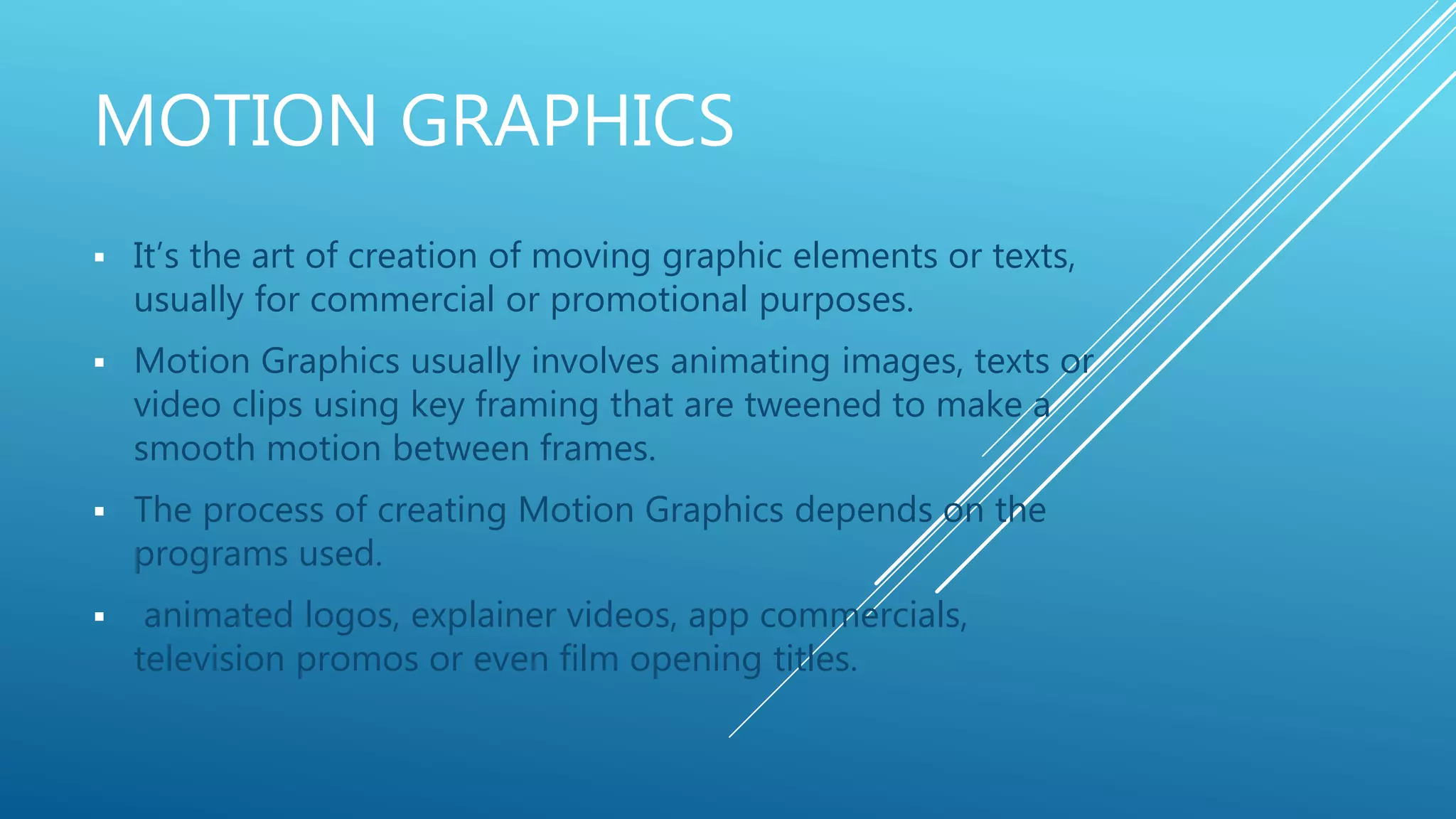 MOTION GRAPHICS
 It’s the art of creation of moving graphic elements or texts,
usually for commercial or promotional purposes.
 Motion Graphics usually involves animating images, texts or
video clips using key framing that are tweened to make a
smooth motion between frames.
 The process of creating Motion Graphics depends on the
programs used.
 animated logos, explainer videos, app commercials,
television promos or even film opening titles.
 