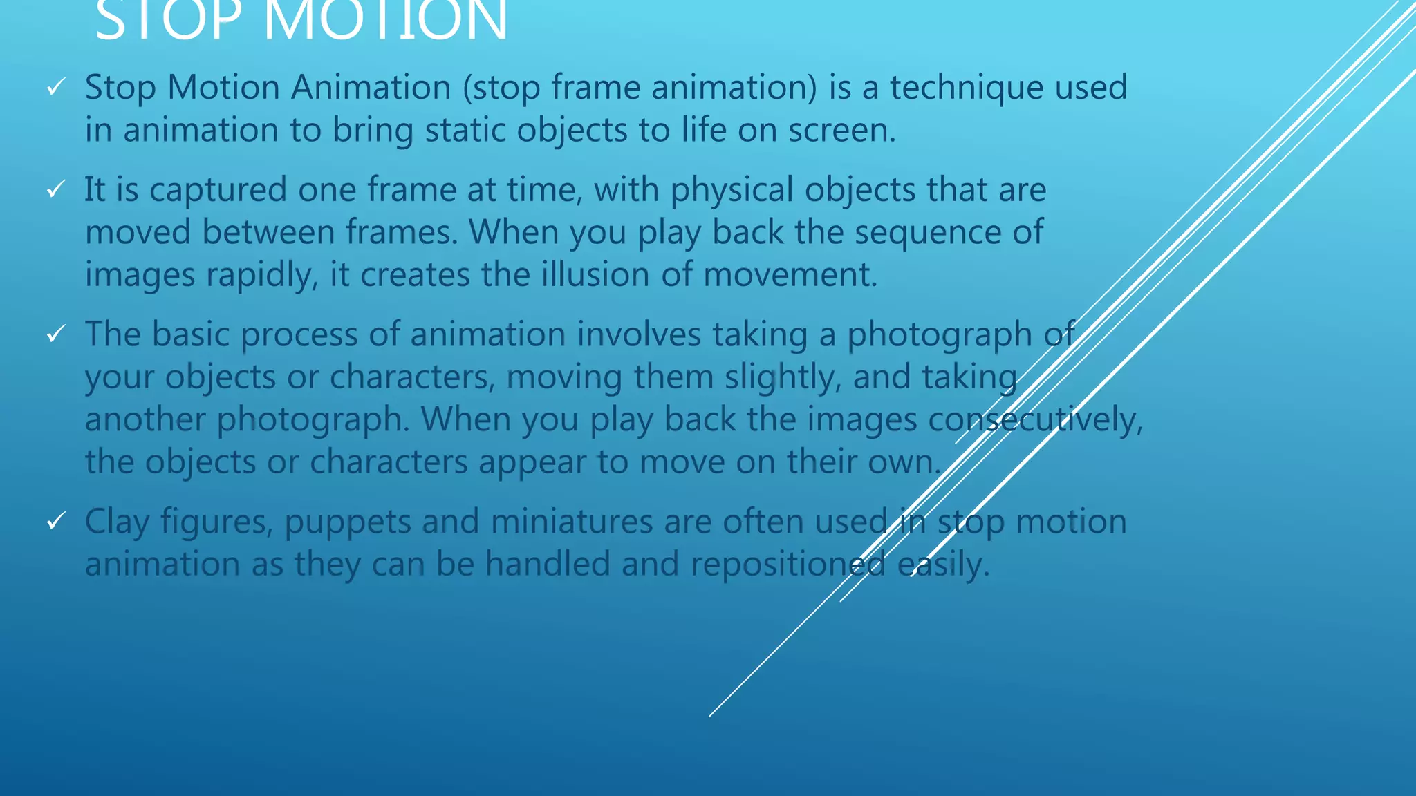 STOP MOTION
 Stop Motion Animation (stop frame animation) is a technique used
in animation to bring static objects to life on screen.
 It is captured one frame at time, with physical objects that are
moved between frames. When you play back the sequence of
images rapidly, it creates the illusion of movement.
 The basic process of animation involves taking a photograph of
your objects or characters, moving them slightly, and taking
another photograph. When you play back the images consecutively,
the objects or characters appear to move on their own.
 Clay figures, puppets and miniatures are often used in stop motion
animation as they can be handled and repositioned easily.
 