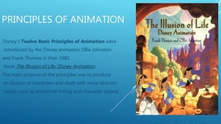 PRINCIPLES OF ANIMATION
Disney's Twelve Basic Principles of Animation were
introduced by the Disney animators Ollie Johnston
and Frank Thomas in their 1981
book The Illusion of Life: Disney Animation.
The main purpose of the principles was to produce
an illusion of characters and dealt with more abstract
issues, such as emotional timing and character appeal.
 