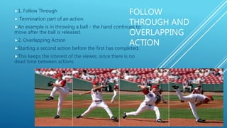 FOLLOW
THROUGH AND
OVERLAPPING
ACTION
1. Follow Through
 Termination part of an action.
An example is in throwing a ball - the hand continues to
move after the ball is released.
2. Overlapping Action
Starting a second action before the first has completed.
This keeps the interest of the viewer, since there is no
dead time between actions
 