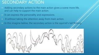 SECONDARY ACTION
 Adding secondary actions to the main action gives a scene more life,
and can help to support the main action.
 It can express the personality and expressions.
 It without taking the attention away from main action.
 In this imagine below, the secondary action is the squirrel's tail flicking.
 