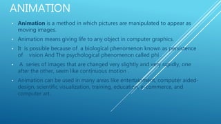 ANIMATION
• Animation is a method in which pictures are manipulated to appear as
moving images.
• Animation means giving life to any object in computer graphics.
• It is possible because of a biological phenomenon known as persistence
of vision And The psychological phenomenon called phi .
• A series of images that are changed very slightly and very rapidly, one
after the other, seem like continuous motion .
• Animation can be used in many areas like entertainment, computer aided-
design, scientific visualization, training, education, e-commerce, and
computer art.
 
