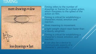 TIMING
 Timing refers to the number of
drawings or frames for a given action,
which translates to the speed of the
action on film.
 Timing is critical for establishing a
characters mood, emotion and
reaction.
 Gives meaning to movement.
 a light weight object react faster than
a heavily weighted.
 Timing is critical for establishing a
character's mood, emotion, and
reaction.
 It can also be a device to
communicate aspects of a
character's personality
 