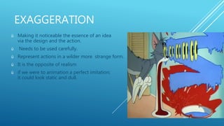 EXAGGERATION
ü Making it noticeable the essence of an idea
via the design and the action.
ü Needs to be used carefully.
ü Represent actions in a wilder more strange form.
ü It is the opposite of realism
ü if we were to animation a perfect imitation;
it could look static and dull.
 