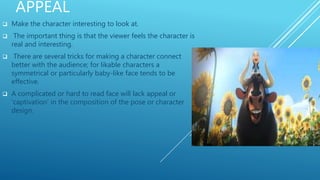 APPEAL
 Make the character interesting to look at.
 The important thing is that the viewer feels the character is
real and interesting.
 There are several tricks for making a character connect
better with the audience; for likable characters a
symmetrical or particularly baby-like face tends to be
effective.
 A complicated or hard to read face will lack appeal or
'captivation' in the composition of the pose or character
design.
 