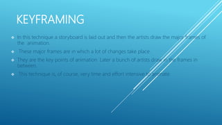 KEYFRAMING
 In this technique a storyboard is laid out and then the artists draw the major frames of
the animation.
 These major frames are in which a lot of changes take place.
 They are the key points of animation. Later a bunch of artists draw in the frames in
between.
 This technique is, of course, very time and effort intensive to animate.
 