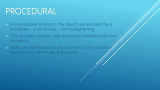 PROCEDURAL
 In a procedural animation, the objects are animated by a
procedure − a set of rules − not by keyframing.
 The animator specifies rules and initial conditions and runs
simulation.
 Rules are often based on physical rules of the real world
expressed by mathematical equations.
 