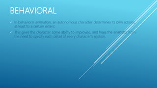 BEHAVIORAL
 In behavioral animation, an autonomous character determines its own actions,
at least to a certain extent.
 This gives the character some ability to improvise, and frees the animator from
the need to specify each detail of every character's motion.
 